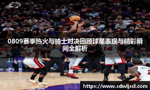 0809赛季热火与骑士对决回顾球星表现与精彩瞬间全解析