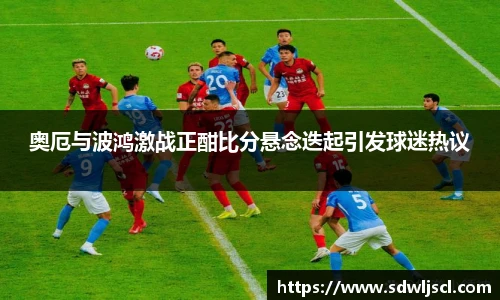 奥厄与波鸿激战正酣比分悬念迭起引发球迷热议